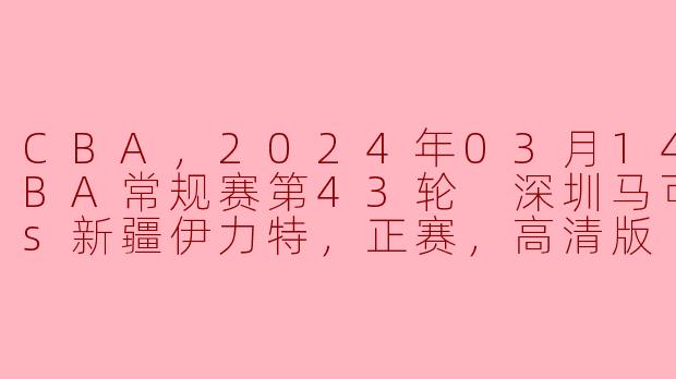 CBA，2024年03月14日 CBA常规赛第43轮 深圳马可波罗vs新疆伊力特，正赛，高清版